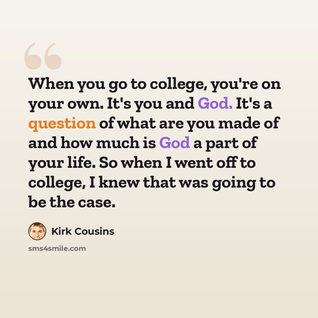 “When you go to college, you're on your own. It's you and God. It's a question of what are you made of and how much is God a part of your life. So when I went off to college, I knew that was going to be the case.” quote by Kirk Cousins