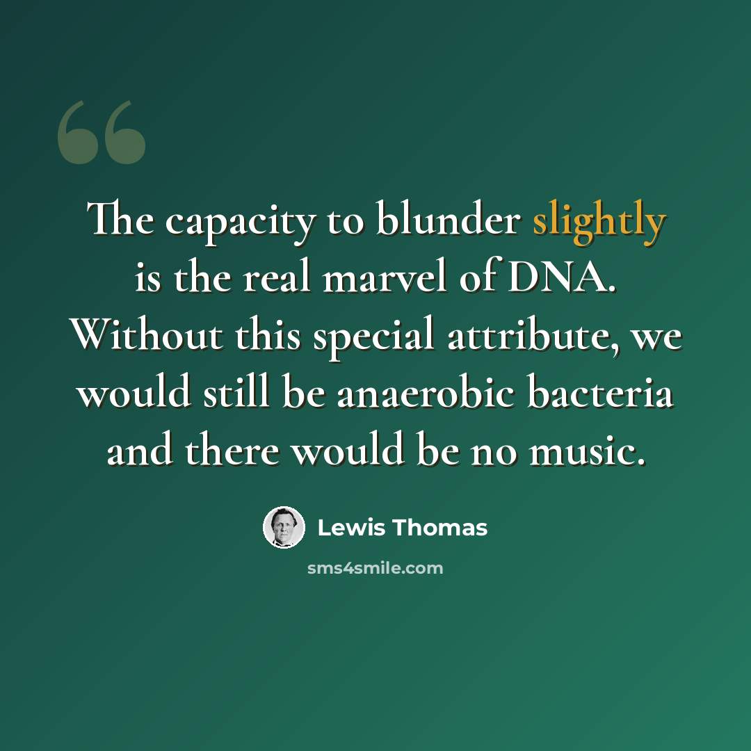 “The capacity to blunder slightly is the real marvel of DNA. Without this special attribute, we would still be anaerobic bacteria and there would be no music.” quote by Lewis Thomas