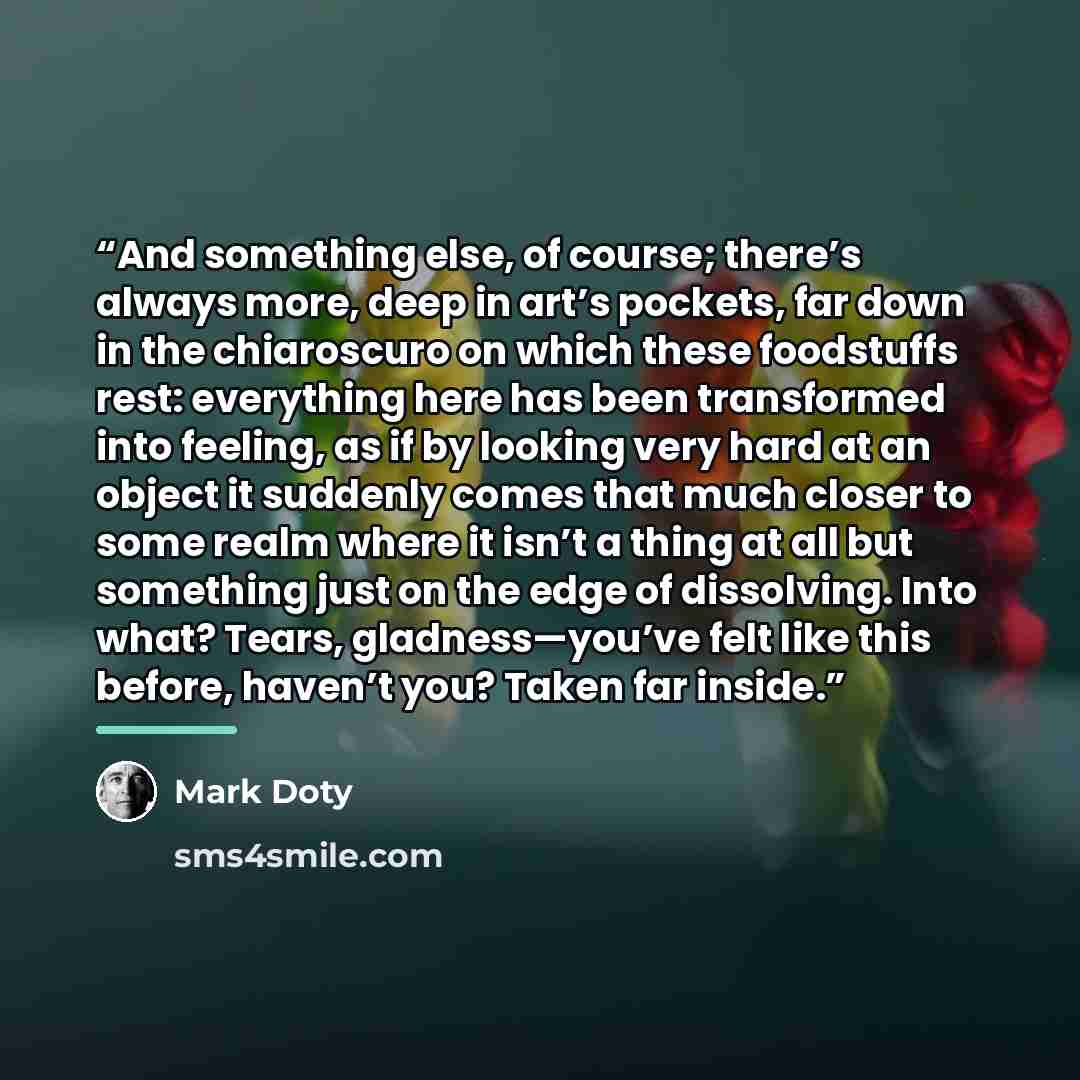 “And something else, of course; there’s always more, deep in art’s pockets, far down in the chiaroscuro on which these foodstuffs rest: everything here has been transformed into feeling, as if by looking very hard at an object it suddenly comes that much closer to some realm where it isn’t a thing…” quote by Mark Doty