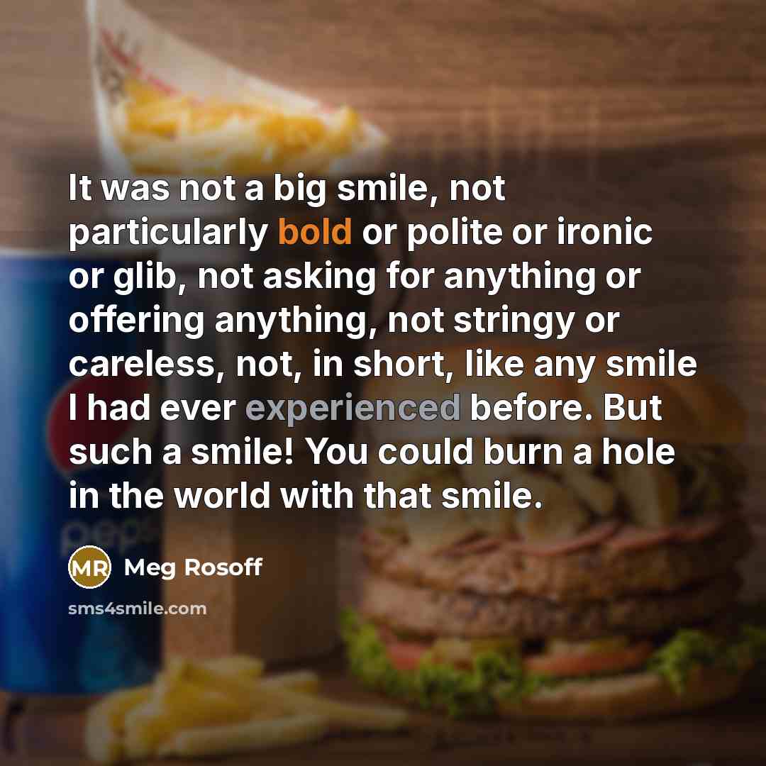 “It was not a big smile, not particularly bold or polite or ironic or glib, not asking for anything or offering anything, not stringy or careless, not, in short, like any smile I had ever experienced before. But such a smile! You could burn a hole in the world with that smile.” quote by Meg Rosoff