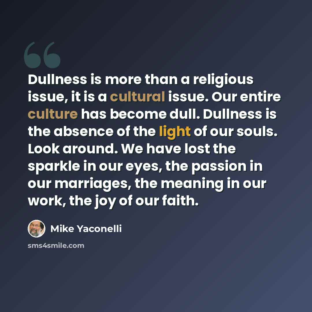 “Dullness is more than a religious issue, it is a cultural issue. Our entire culture has become dull. Dullness is the absence of the light of our souls. Look around. We have lost the sparkle in our eyes, the passion in our marriages, the meaning in our work, the joy of our faith.” quote by Mike Yaconelli