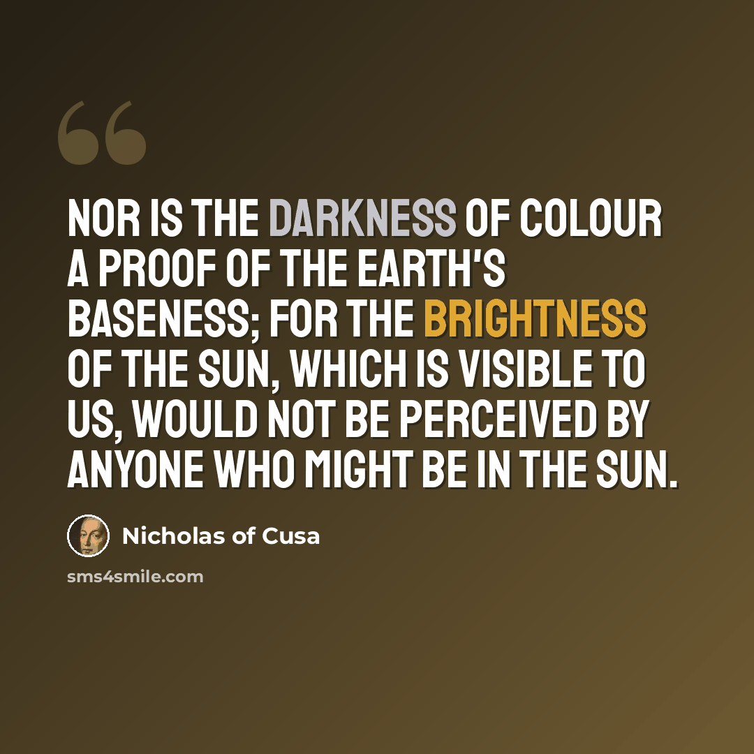 “Nor is the darkness of colour a proof of the earth's baseness; for the brightness of the sun, which is visible to us, would not be perceived by anyone who might be in the sun.” quote by Nicholas of Cusa