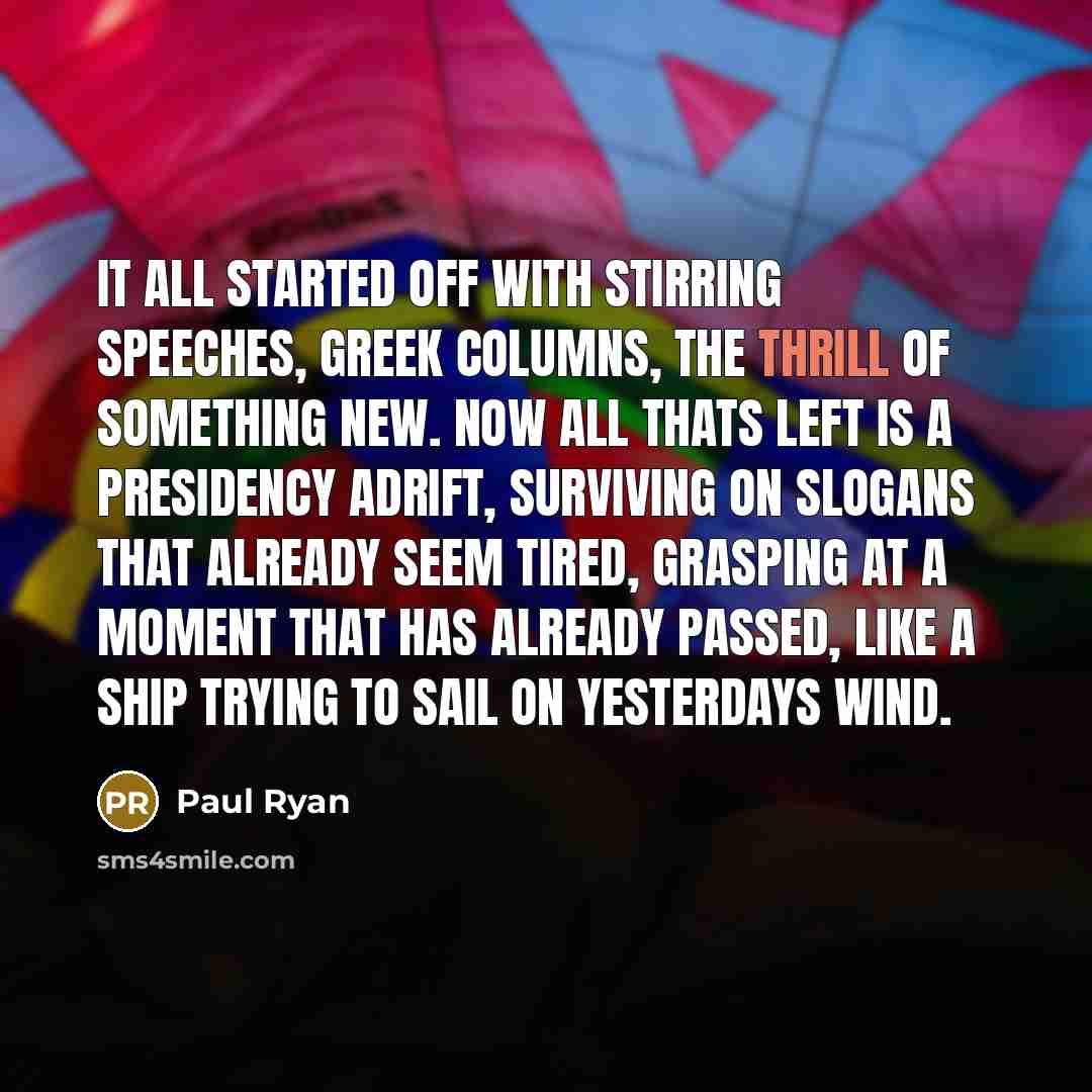 “It all started off with stirring speeches, Greek columns, the thrill of something new. Now all thats left is a presidency adrift, surviving on slogans that already seem tired, grasping at a moment that has already passed, like a ship trying to sail on yesterdays wind.” quote by Paul Ryan