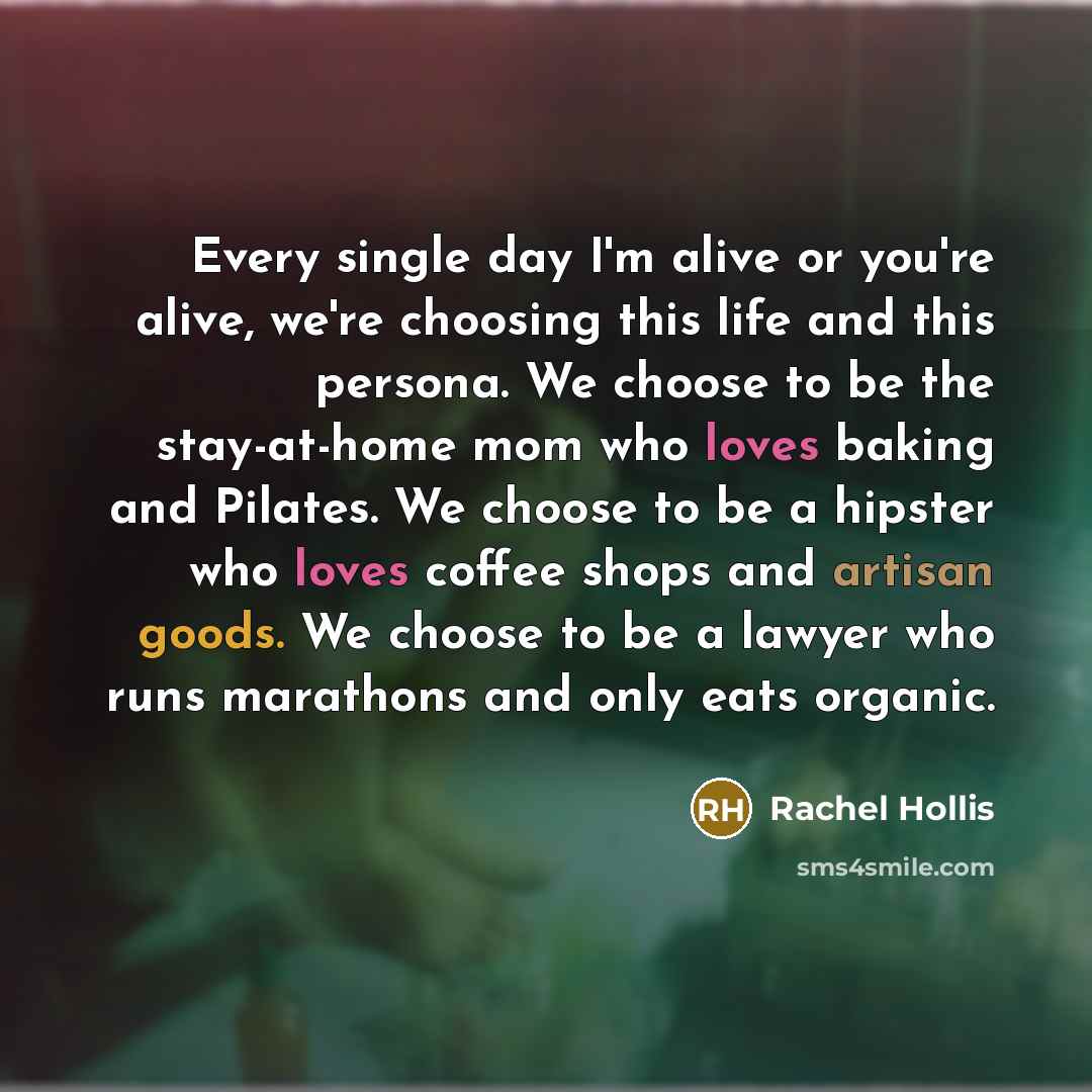 “Every single day I'm alive or you're alive, we're choosing this life and this persona. We choose to be the stay-at-home mom who loves baking and Pilates. We choose to be a hipster who loves coffee shops and artisan goods. We choose to be a lawyer who runs marathons and only eats organic.” quote by Rachel Hollis