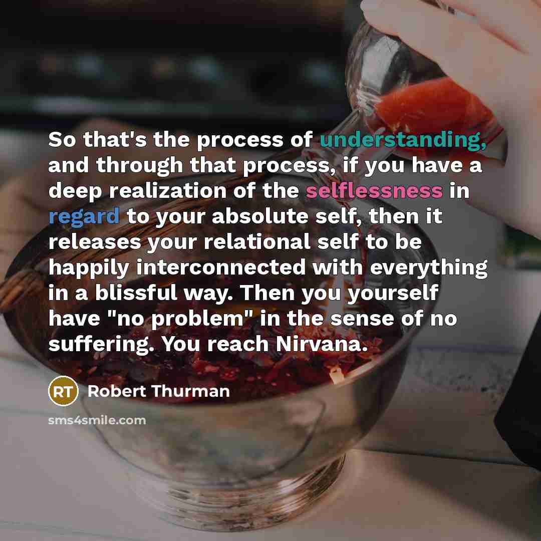 “So that's the process of understanding, and through that process, if you have a deep realization of the selflessness in regard to your absolute self, then it releases your relational self to be happily interconnected with everything in a blissful way. Then you yourself have "no problem" in the…” quote by Robert Thurman