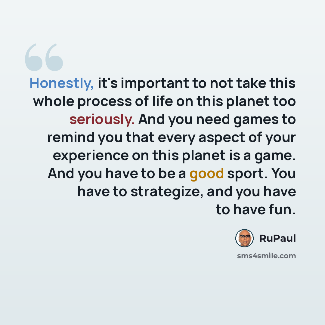 “Honestly, it's important to not take this whole process of life on this planet too seriously. And you need games to remind you that every aspect of your experience on this planet is a game. And you have to be a good sport. You have to strategize, and you have to have fun.” quote by RuPaul