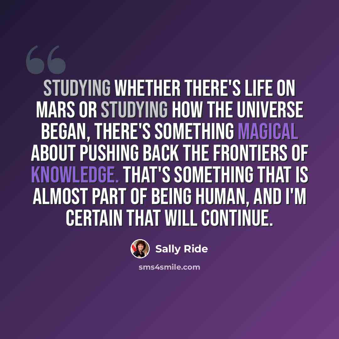 “Studying whether there's life on Mars or studying how the universe began, there's something magical about pushing back the frontiers of knowledge. That's something that is almost part of being human, and I'm certain that will continue.” quote by Sally Ride