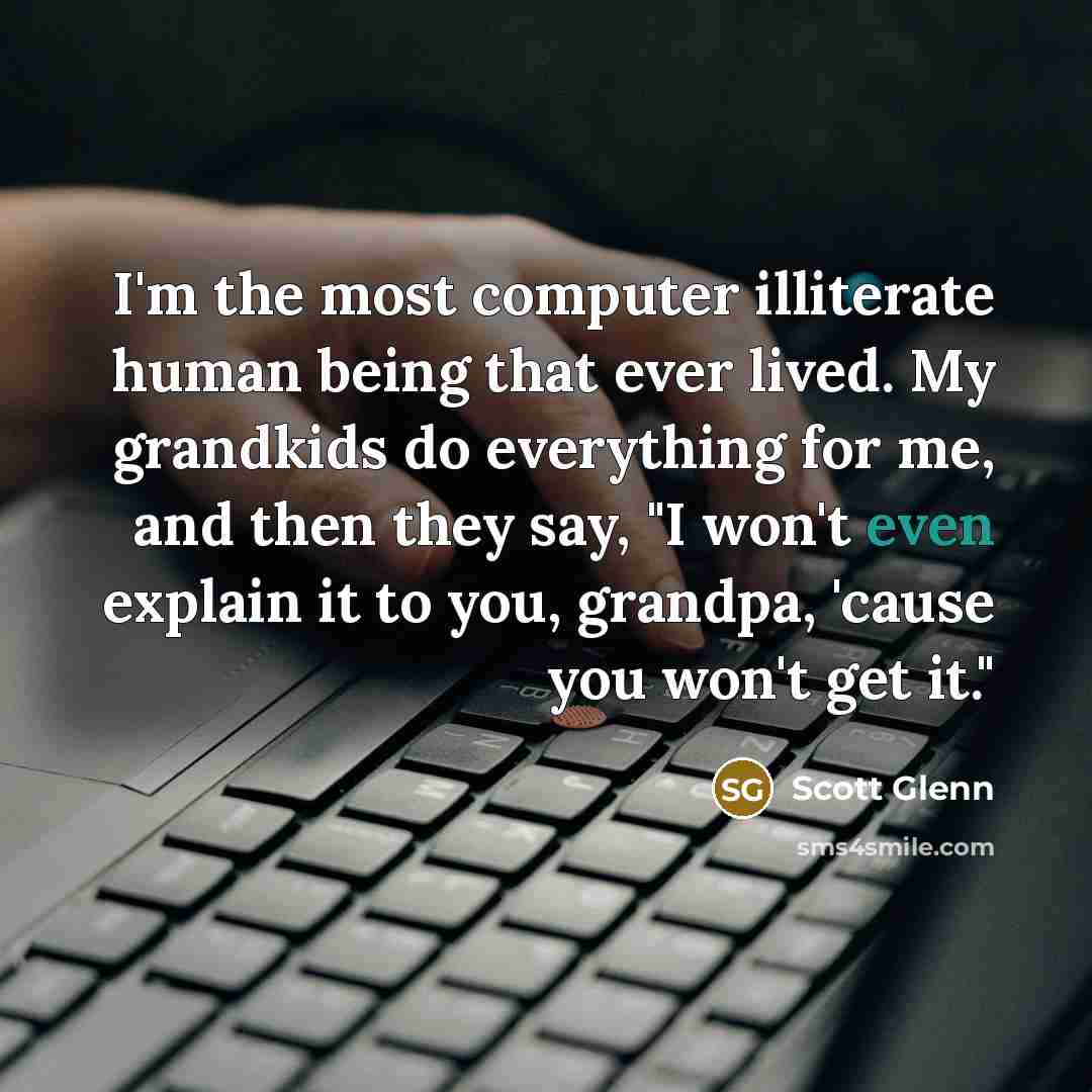 “I'm the most computer illiterate human being that ever lived. My grandkids do everything for me, and then they say, "I won't even explain it to you, grandpa, 'cause you won't get it."” quote by Scott Glenn