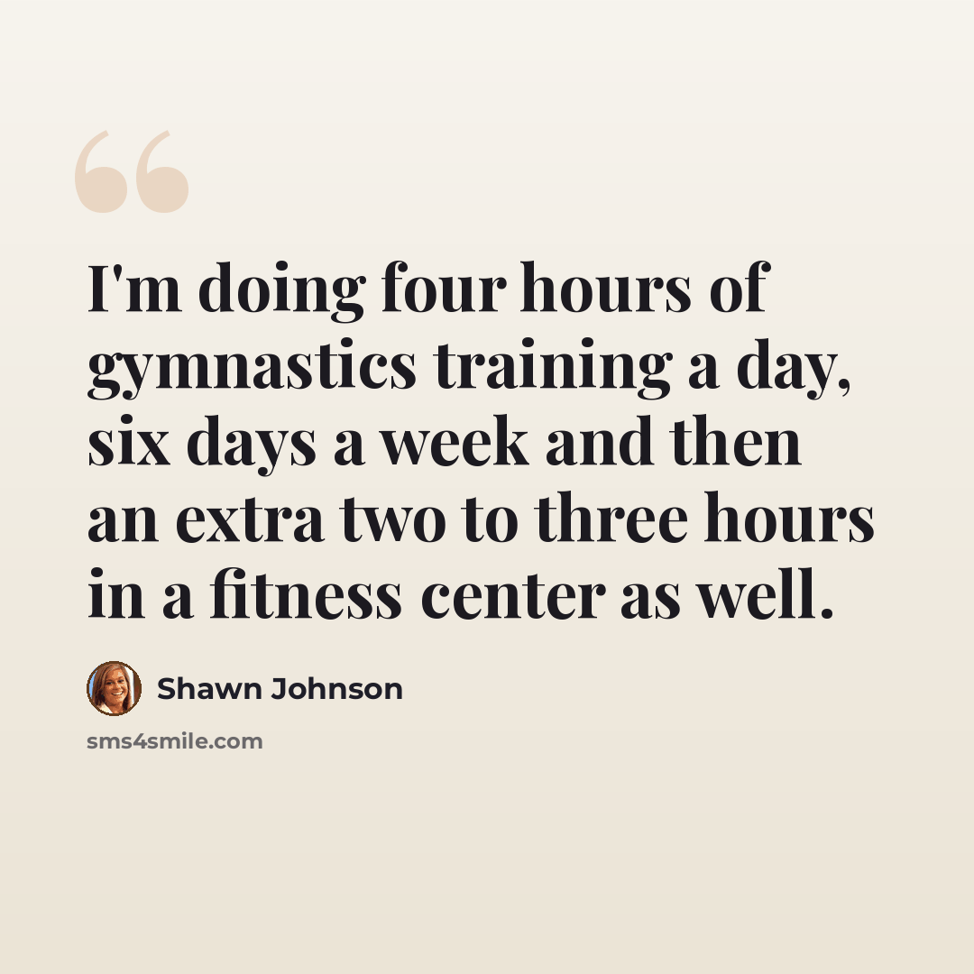 “I'm doing four hours of gymnastics training a day, six days a week and then an extra two to three hours in a fitness center as well.” quote by Shawn Johnson