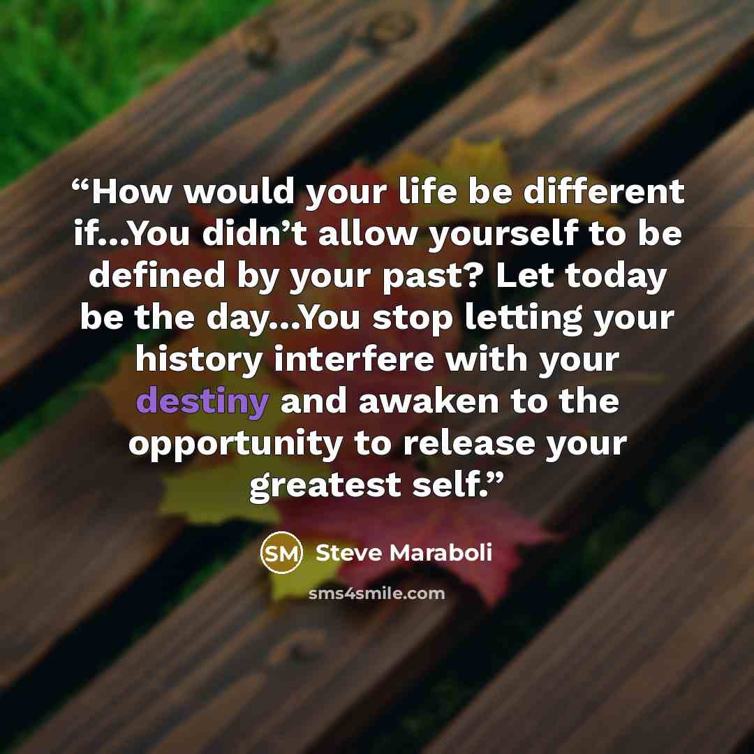 “How would your life be different if…You didn’t allow yourself to be defined by your past? Let today be the day…You stop letting your history interfere with your destiny and awaken to the opportunity to release your greatest self.” quote by Steve Maraboli
