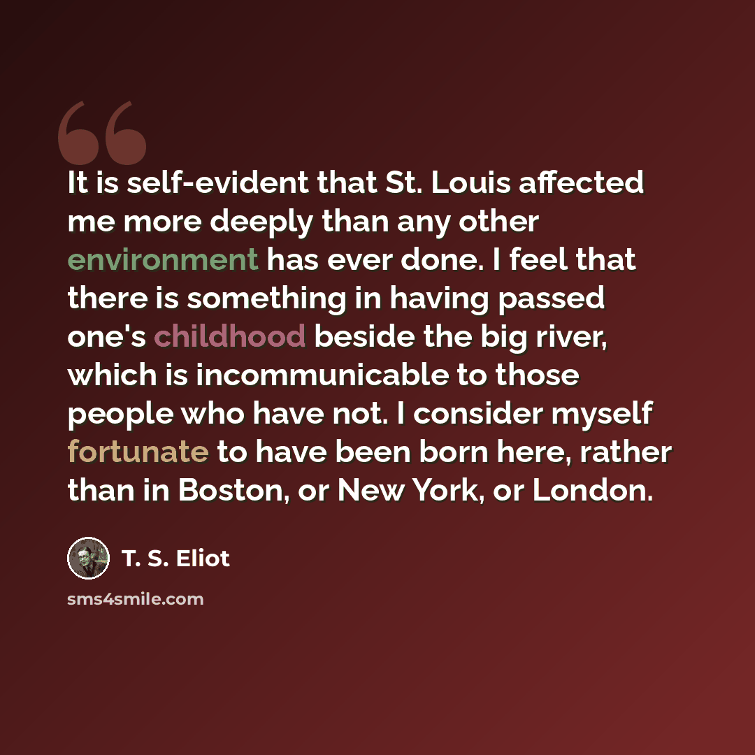 “It is self-evident that St. Louis affected me more deeply than any other environment has ever done. I feel that there is something in having passed one's childhood beside the big river, which is incommunicable to those people who have not. I consider myself fortunate to have been born here, rather…” quote by T. S. Eliot