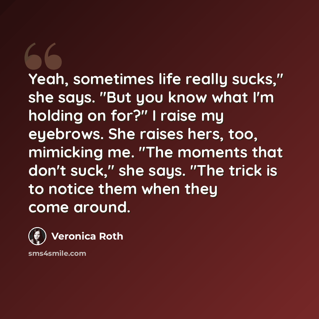 “Yeah, sometimes life really sucks," she says. "But you know what I'm holding on for?" I raise my eyebrows. She raises hers, too, mimicking me. "The moments that don't suck," she says. "The trick is to notice them when they come around.” quote by Veronica Roth