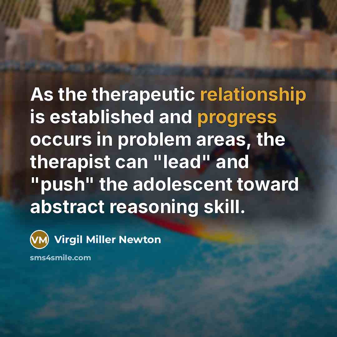 “As the therapeutic relationship is established and progress occurs in problem areas, the therapist can "lead" and "push" the adolescent toward abstract reasoning skill.” quote by Virgil Miller Newton