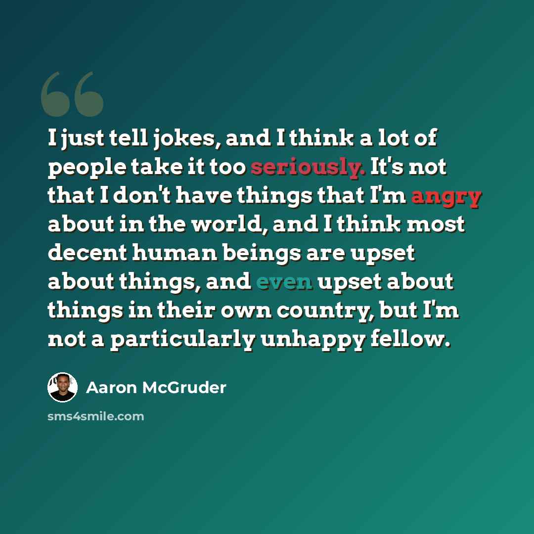 “I just tell jokes, and I think a lot of people take it too seriously. It's not that I don't have things that I'm angry about in the world, and I think most decent human beings are upset about things, and even upset about things in their own country, but I'm not a particularly unhappy fellow.” quote by Aaron McGruder