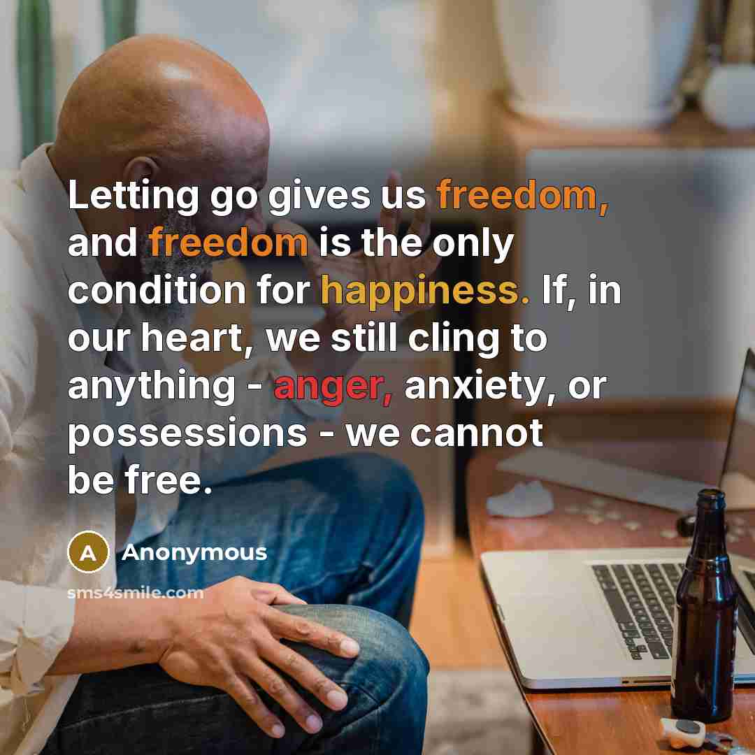 “Letting go gives us freedom, and freedom is the only condition for happiness. If, in our heart, we still cling to anything - anger, anxiety, or possessions - we cannot be free.” quote by Anonymous