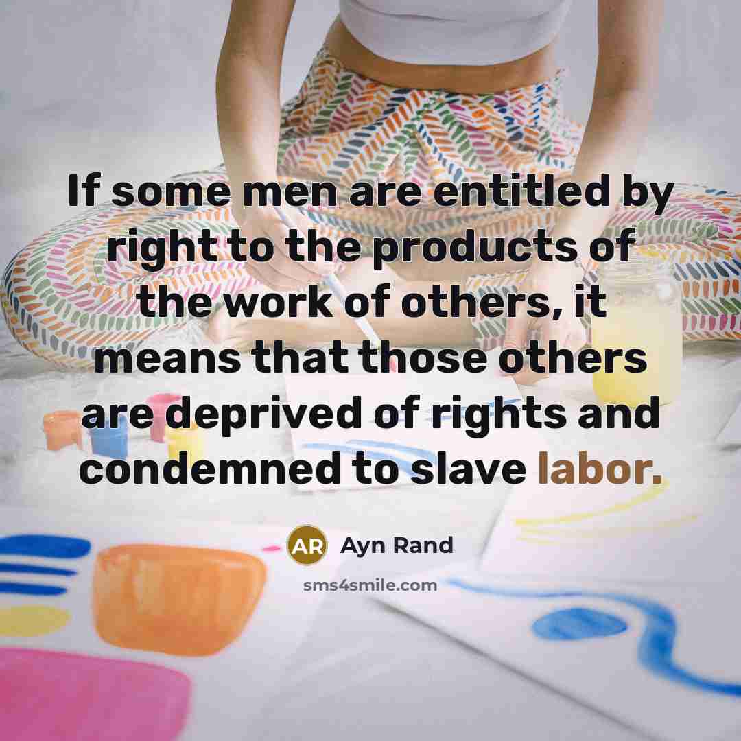“If some men are entitled by right to the products of the work of others, it means that those others are deprived of rights and condemned to slave labor.” quote by Ayn Rand