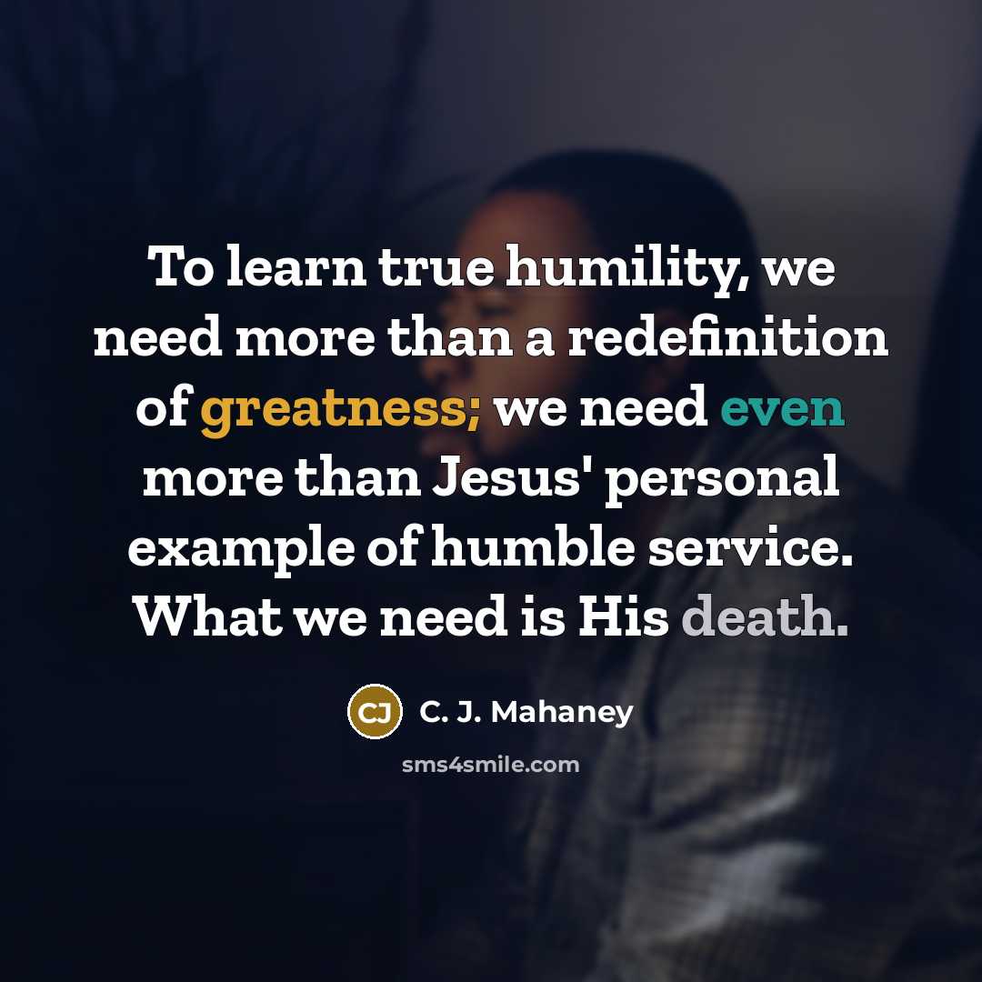“To learn true humility, we need more than a redefinition of greatness; we need even more than Jesus' personal example of humble service. What we need is His death.” quote by C. J. Mahaney