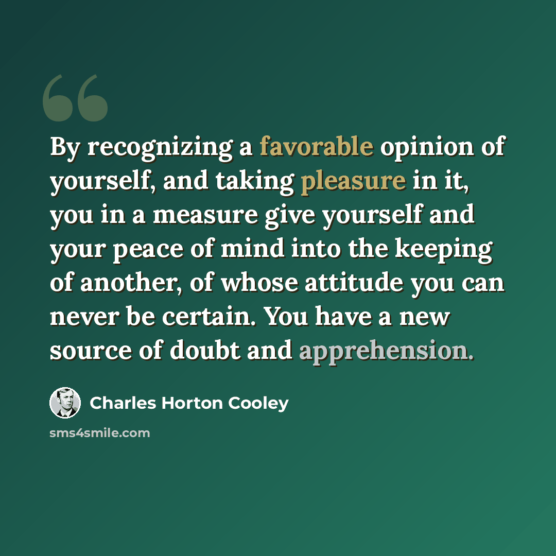 “By recognizing a favorable opinion of yourself, and taking pleasure in it, you in a measure give yourself and your peace of mind into the keeping of another, of whose attitude you can never be certain. You have a new source of doubt and apprehension.” quote by Charles Horton Cooley