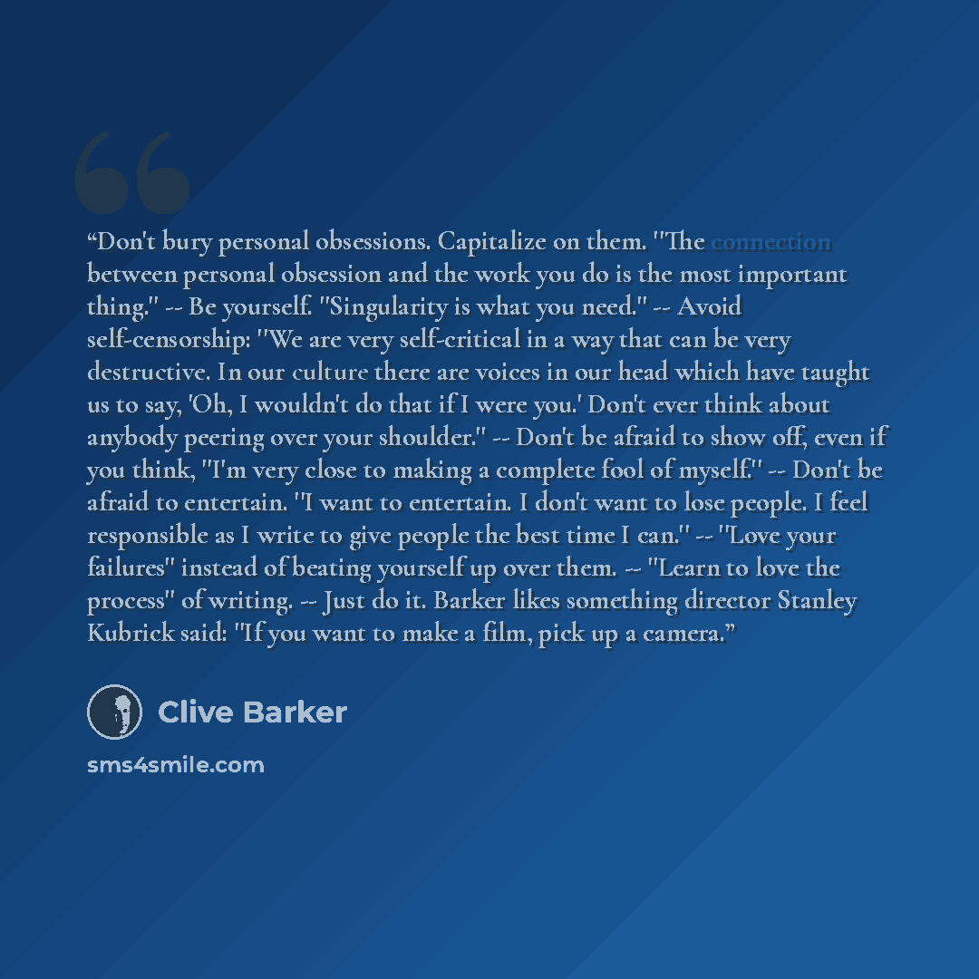 “Don't bury personal obsessions. Capitalize on them. ''The connection between personal obsession and the work you do is the most important thing.'' -- Be yourself. ''Singularity is what you need.'' -- Avoid self-censorship: ''We are very self-critical in a way that can be very destructive. In our…” quote by Clive Barker