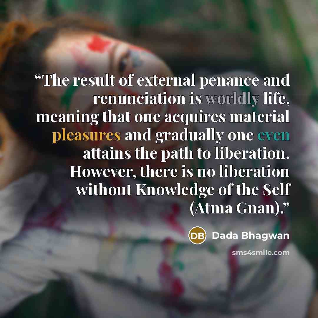 “The result of external penance and renunciation is worldly life, meaning that one acquires material pleasures and gradually one even attains the path to liberation. However, there is no liberation without Knowledge of the Self (Atma Gnan).” quote by Dada Bhagwan