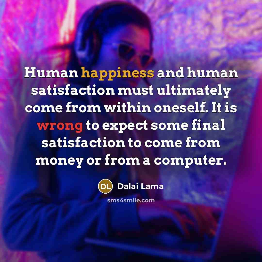 “Human happiness and human satisfaction must ultimately come from within oneself. It is wrong to expect some final satisfaction to come from money or from a computer.” quote by Dalai Lama