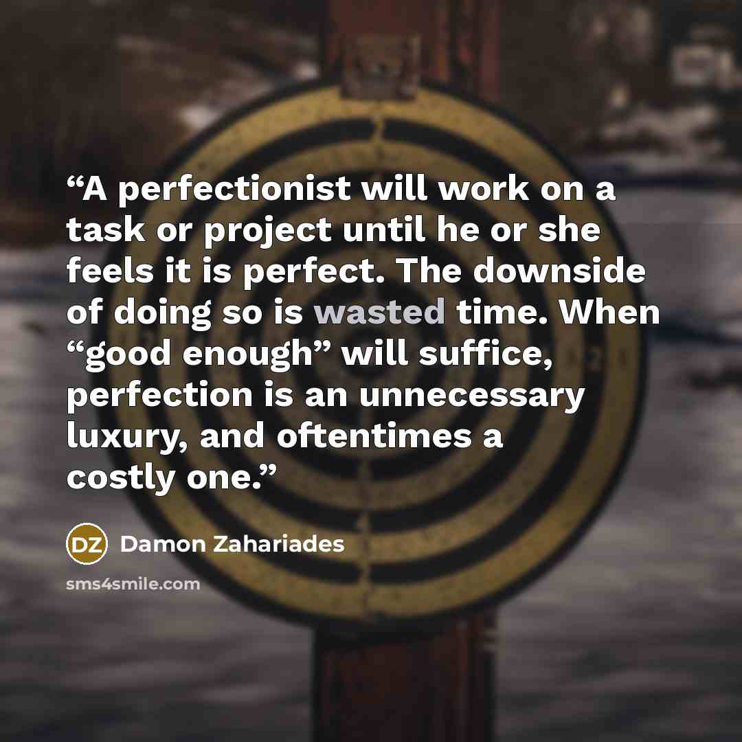 “A perfectionist will work on a task or project until he or she feels it is perfect. The downside of doing so is wasted time. When “good enough” will suffice, perfection is an unnecessary luxury, and oftentimes a costly one.” quote by Damon Zahariades