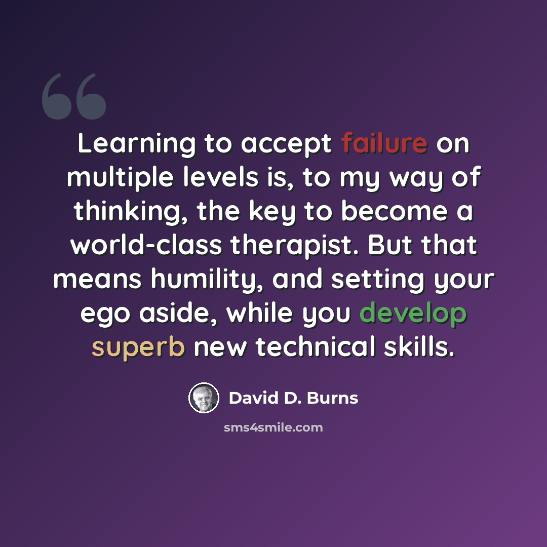 “Learning to accept failure on multiple levels is, to my way of thinking, the key to become a world-class therapist. But that means humility, and setting your ego aside, while you develop superb new technical skills.” quote by David D. Burns