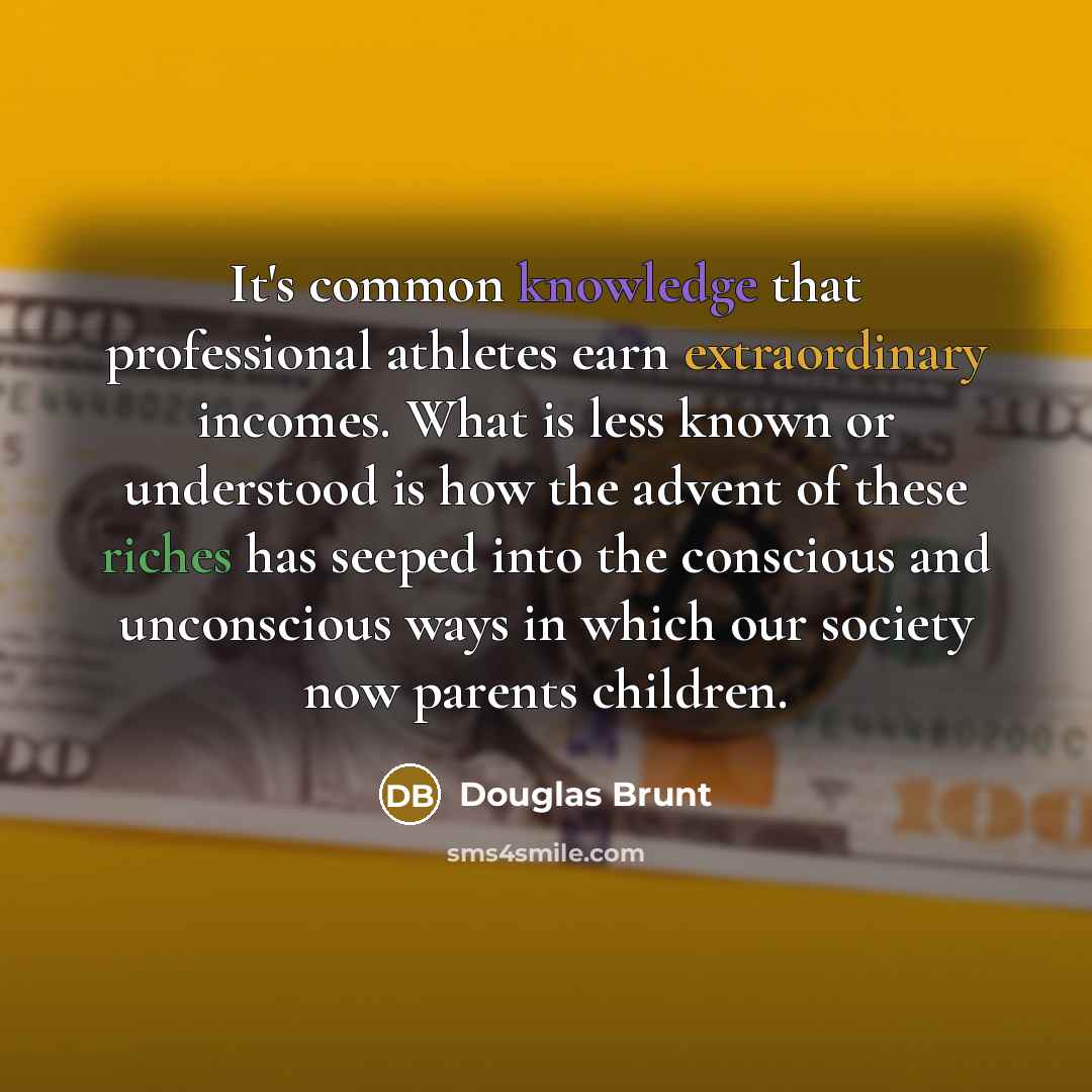 “It's common knowledge that professional athletes earn extraordinary incomes. What is less known or understood is how the advent of these riches has seeped into the conscious and unconscious ways in which our society now parents children.” quote by Douglas Brunt