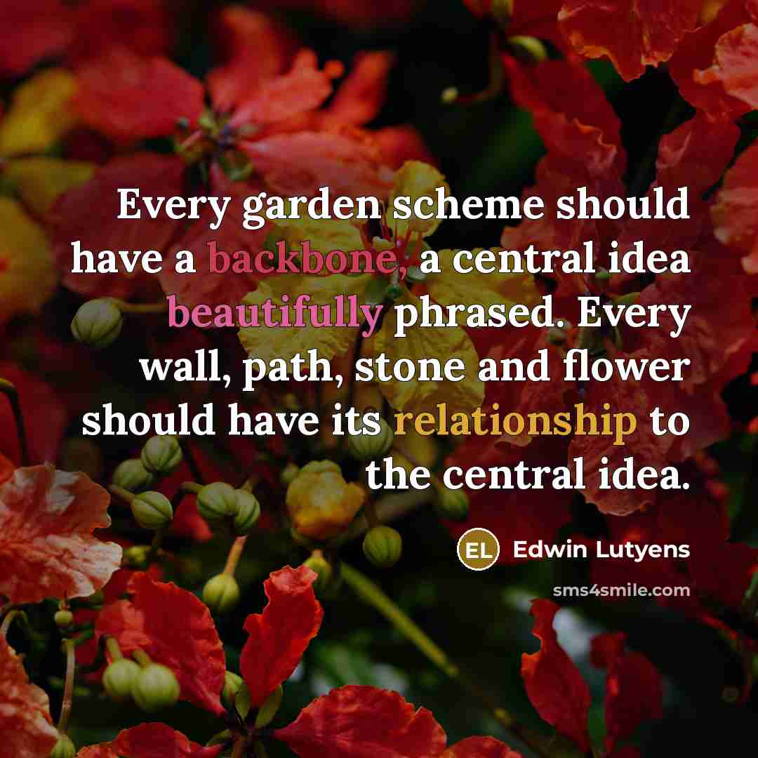 “Every garden scheme should have a backbone, a central idea beautifully phrased. Every wall, path, stone and flower should have its relationship to the central idea.” quote by Edwin Lutyens