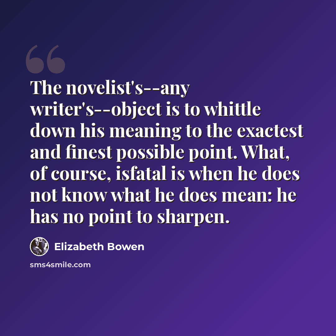 “The novelist's--any writer's--object is to whittle down his meaning to the exactest and finest possible point. What, of course, isfatal is when he does not know what he does mean: he has no point to sharpen.” quote by Elizabeth Bowen