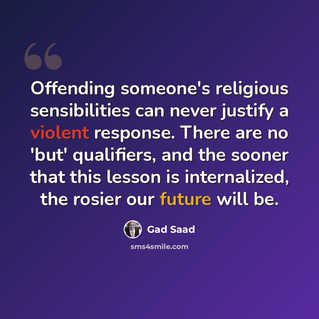 “Offending someone's religious sensibilities can never justify a violent response. There are no 'but' qualifiers, and the sooner that this lesson is internalized, the rosier our future will be.” quote by Gad Saad