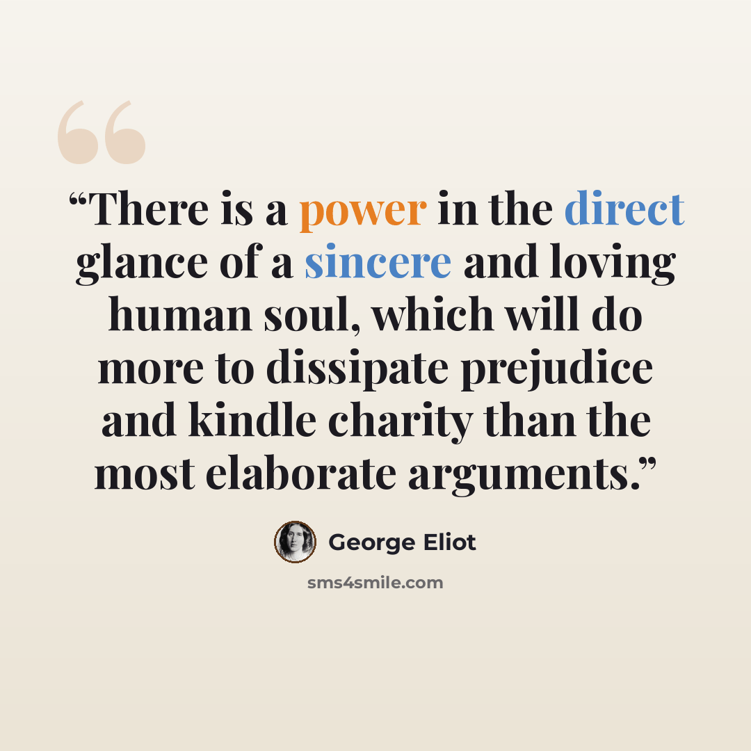“There is a power in the direct glance of a sincere and loving human soul, which will do more to dissipate prejudice and kindle charity than the most elaborate arguments.” quote by George Eliot