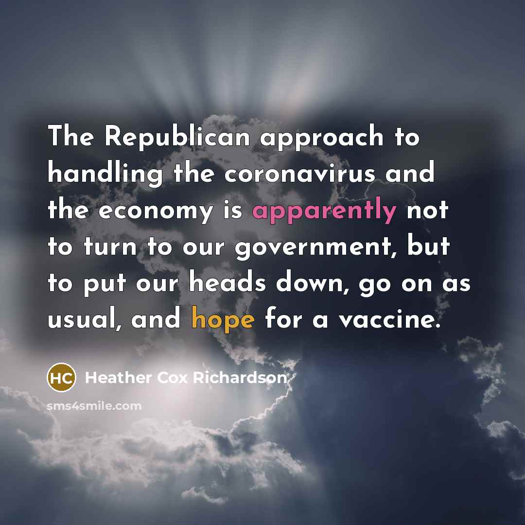 “The Republican approach to handling the coronavirus and the economy is apparently not to turn to our government, but to put our heads down, go on as usual, and hope for a vaccine.” quote by Heather Cox Richardson