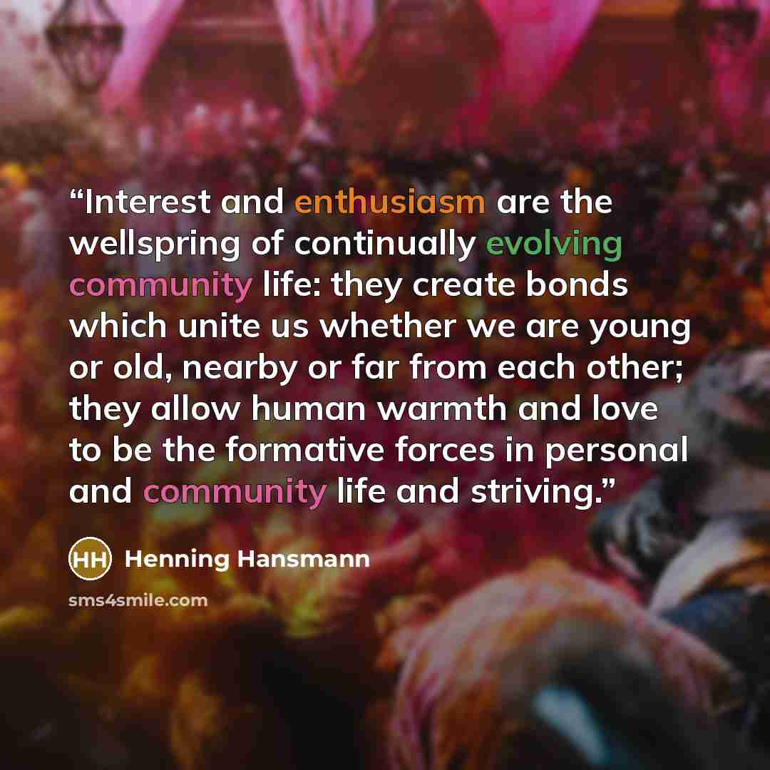 “Interest and enthusiasm are the wellspring of continually evolving community life: they create bonds which unite us whether we are young or old, nearby or far from each other; they allow human warmth and love to be the formative forces in personal and community life and striving.” quote by Henning Hansmann