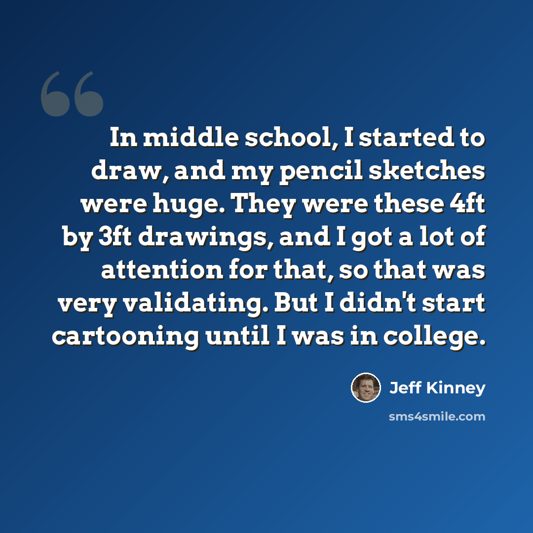 “In middle school, I started to draw, and my pencil sketches were huge. They were these 4ft by 3ft drawings, and I got a lot of attention for that, so that was very validating. But I didn't start cartooning until I was in college.” quote by Jeff Kinney