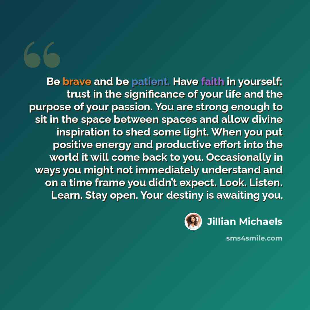 “Be brave and be patient. Have faith in yourself; trust in the significance of your life and the purpose of your passion. You are strong enough to sit in the space between spaces and allow divine inspiration to shed some light. When you put positive energy and productive effort into the world it…” quote by Jillian Michaels