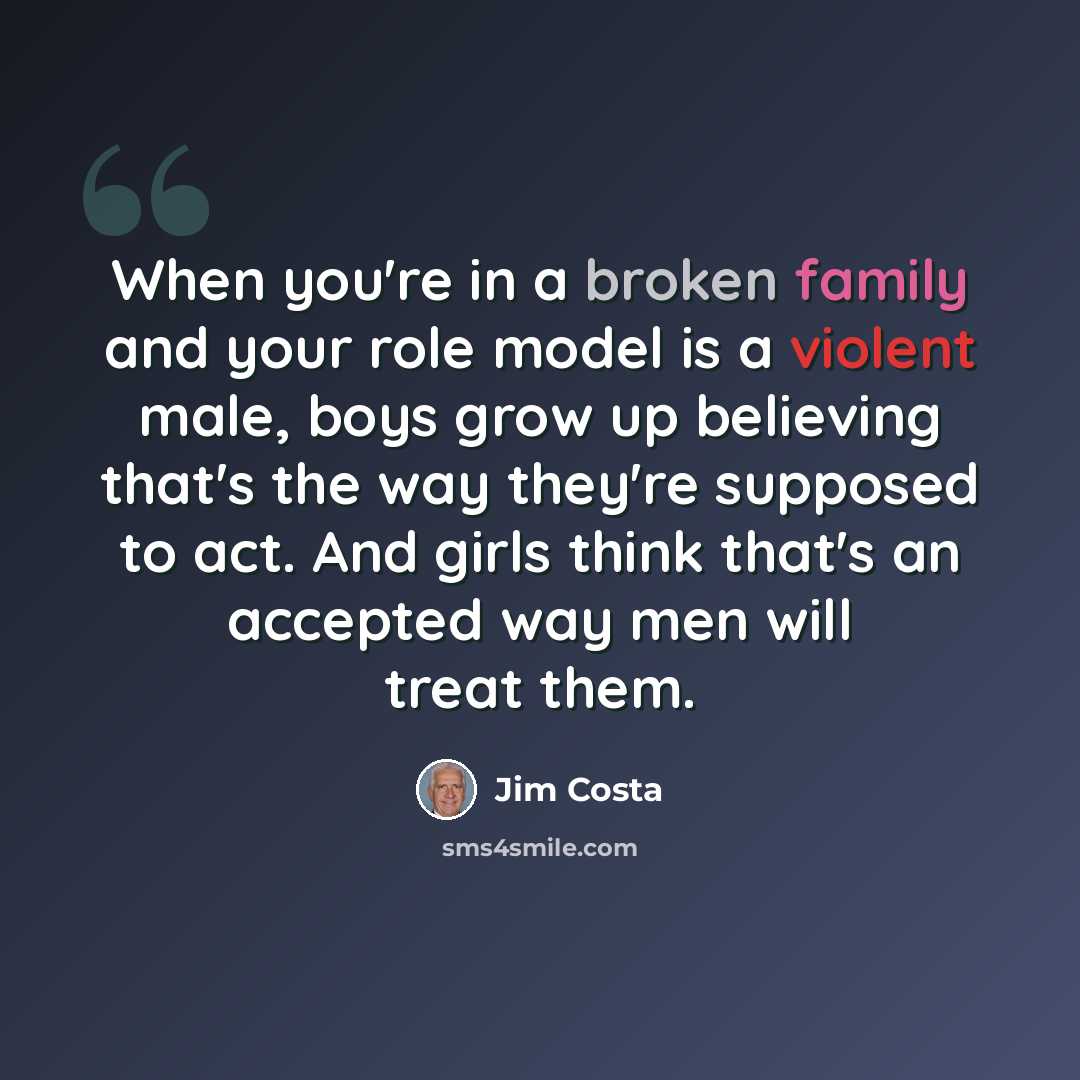 “When you're in a broken family and your role model is a violent male, boys grow up believing that's the way they're supposed to act. And girls think that's an accepted way men will treat them.” quote by Jim Costa