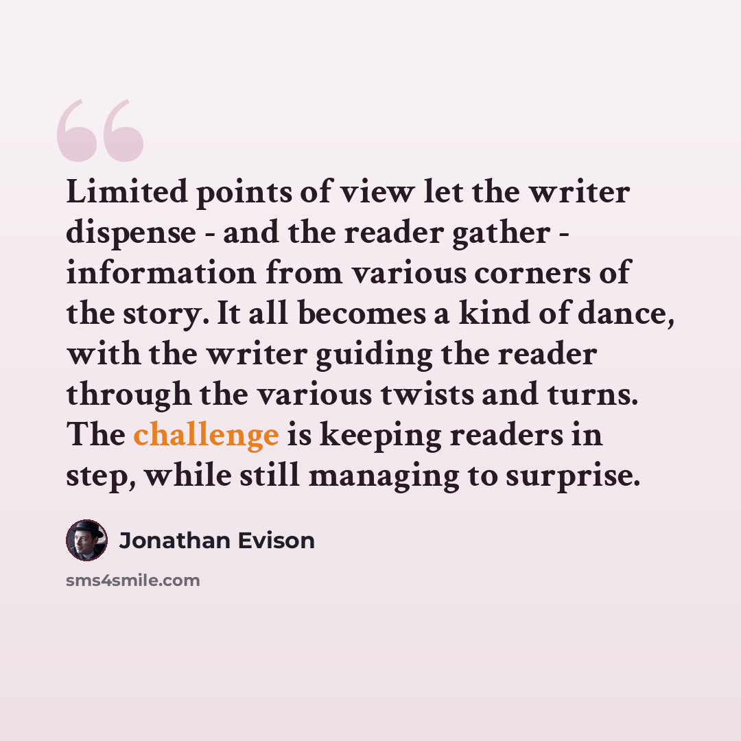 “Limited points of view let the writer dispense - and the reader gather - information from various corners of the story. It all becomes a kind of dance, with the writer guiding the reader through the various twists and turns. The challenge is keeping readers in step, while still managing to surprise.” quote by Jonathan Evison