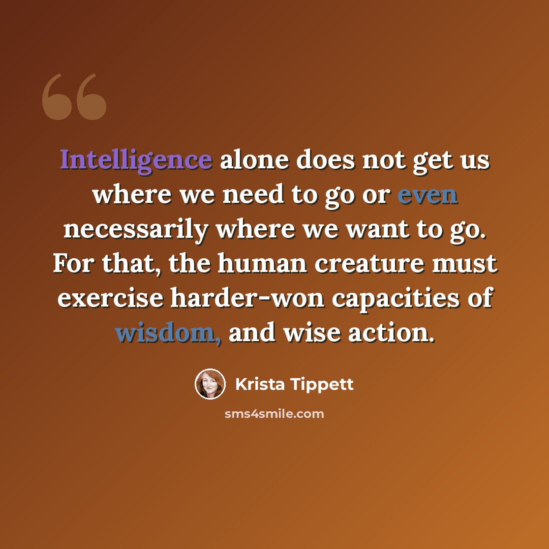 “Intelligence alone does not get us where we need to go or even necessarily where we want to go. For that, the human creature must exercise harder-won capacities of wisdom, and wise action.” quote by Krista Tippett