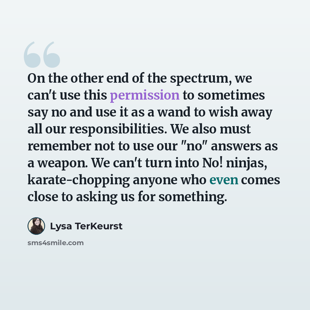 “On the other end of the spectrum, we can't use this permission to sometimes say no and use it as a wand to wish away all our responsibilities. We also must remember not to use our "no" answers as a weapon. We can't turn into No! ninjas, karate-chopping anyone who even comes close to asking us for…” quote by Lysa TerKeurst