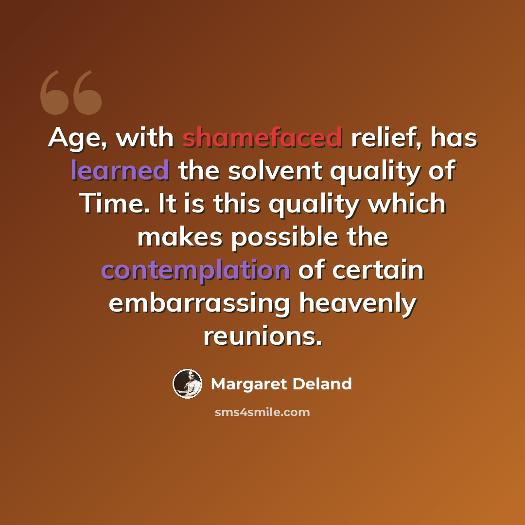 “Age, with shamefaced relief, has learned the solvent quality of Time. It is this quality which makes possible the contemplation of certain embarrassing heavenly reunions.” quote by Margaret Deland