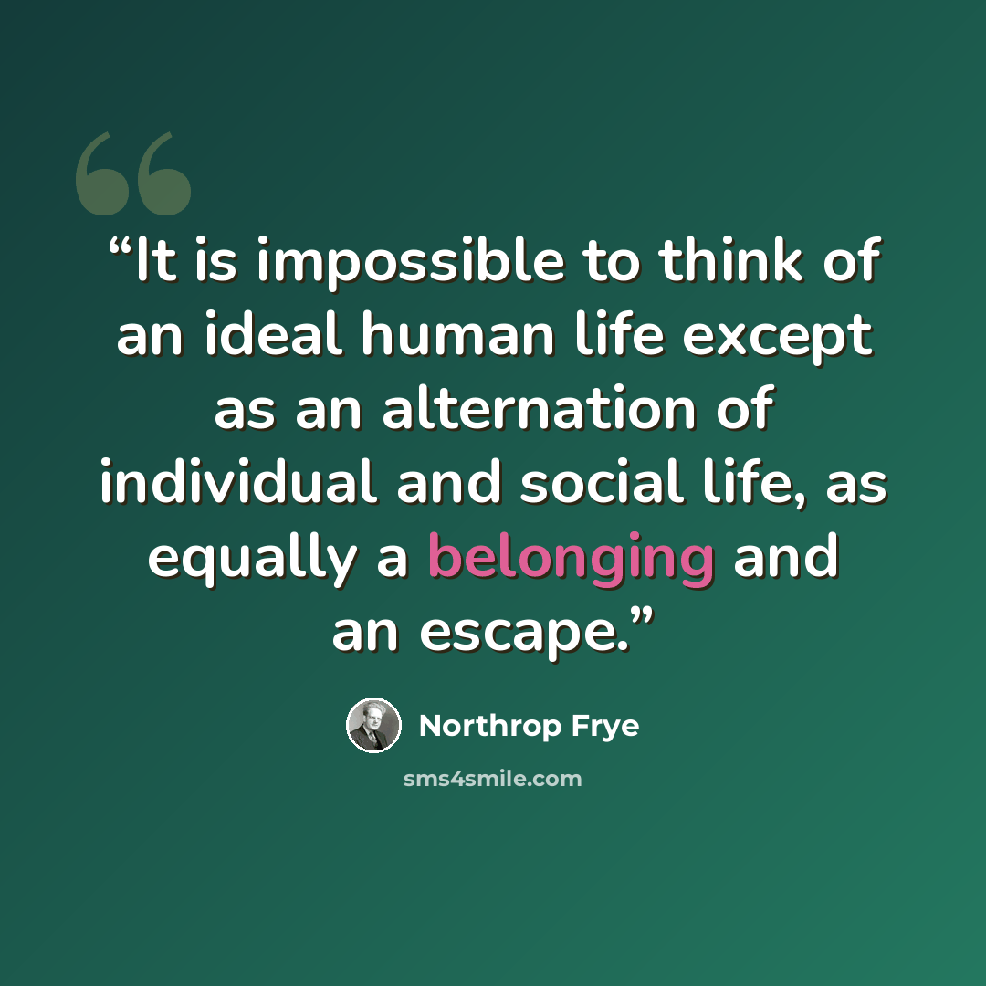“It is impossible to think of an ideal human life except as an alternation of individual and social life, as equally a belonging and an escape.” quote by Northrop Frye