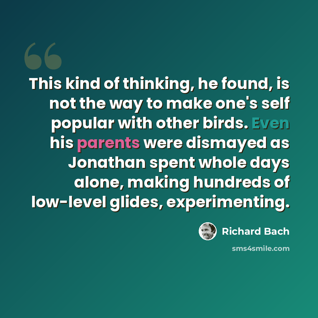 “This kind of thinking, he found, is not the way to make one's self popular with other birds. Even his parents were dismayed as Jonathan spent whole days alone, making hundreds of low-level glides, experimenting.” quote by Richard Bach