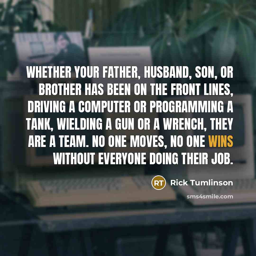 “Whether your father, husband, son, or brother has been on the front lines, driving a computer or programming a tank, wielding a gun or a wrench, they are a team. No one moves, no one wins without everyone doing their job.” quote by Rick Tumlinson
