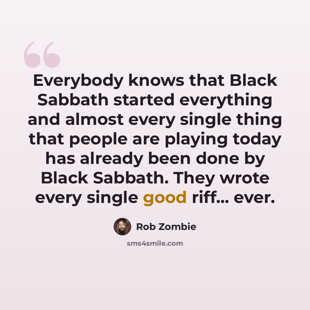 “Everybody knows that Black Sabbath started everything and almost every single thing that people are playing today has already been done by Black Sabbath. They wrote every single good riff... ever.” quote by Rob Zombie