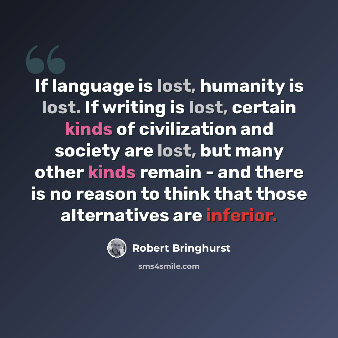 “If language is lost, humanity is lost. If writing is lost, certain kinds of civilization and society are lost, but many other kinds remain - and there is no reason to think that those alternatives are inferior.” quote by Robert Bringhurst