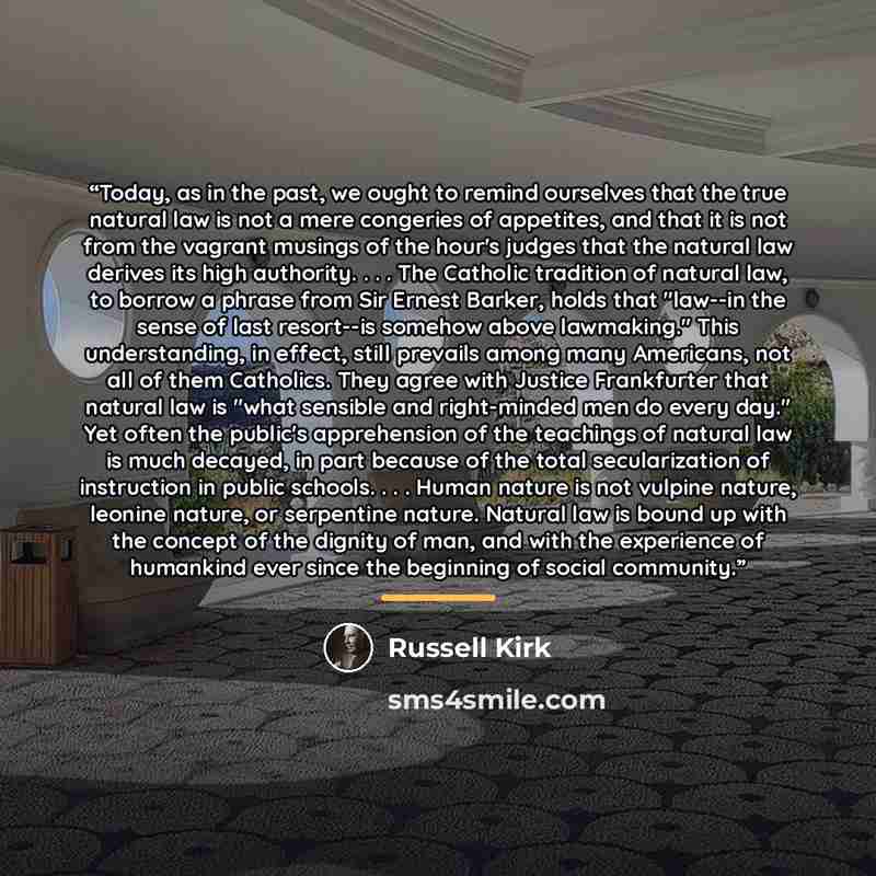“Today, as in the past, we ought to remind ourselves that the true natural law is not a mere congeries of appetites, and that it is not from the vagrant musings of the hour's judges that the natural law derives its high authority. . . . The Catholic tradition of natural law, to borrow a phrase from…” quote by Russell Kirk