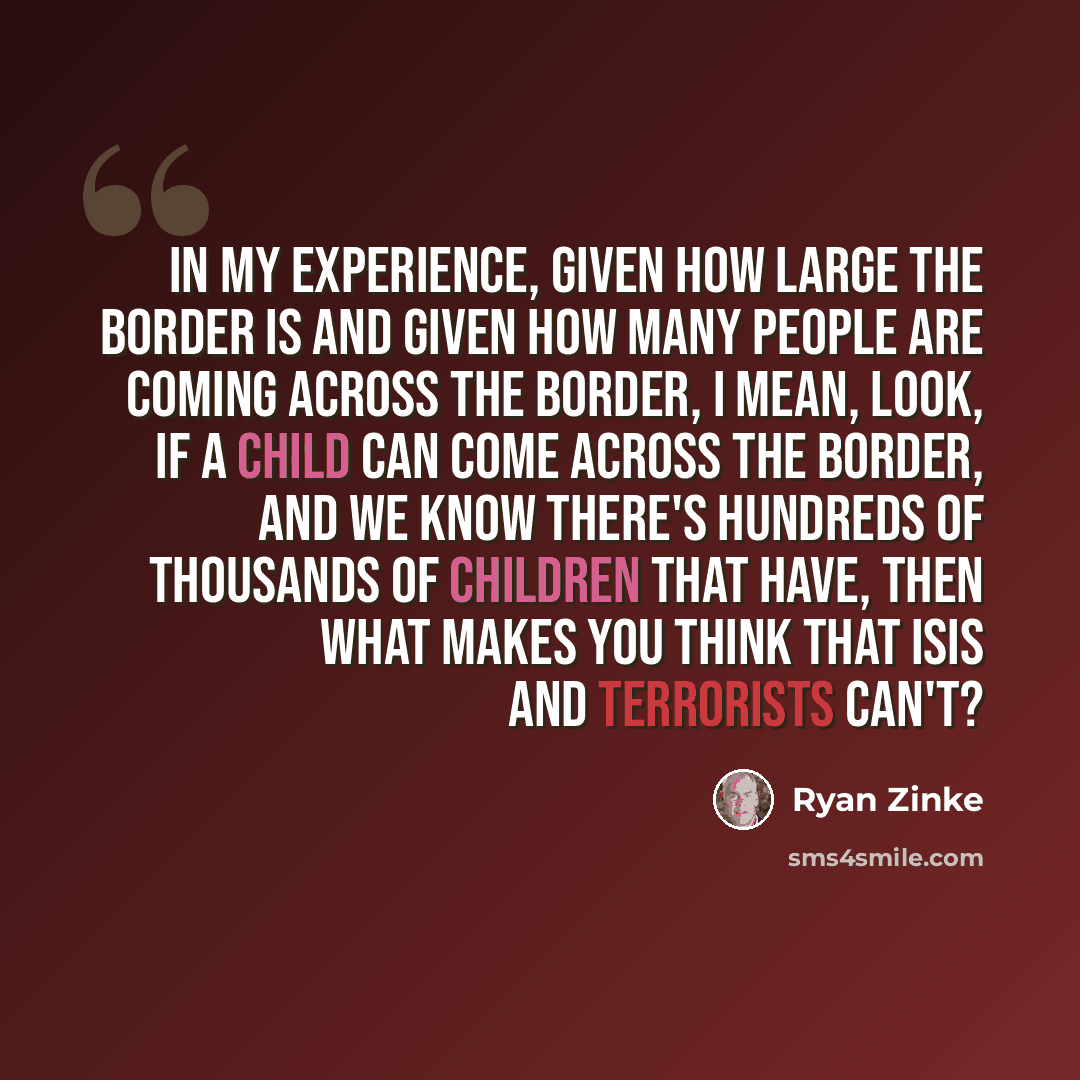 “In my experience, given how large the border is and given how many people are coming across the border, I mean, look, if a child can come across the border, and we know there's hundreds of thousands of children that have, then what makes you think that ISIS and terrorists can't?” quote by Ryan Zinke
