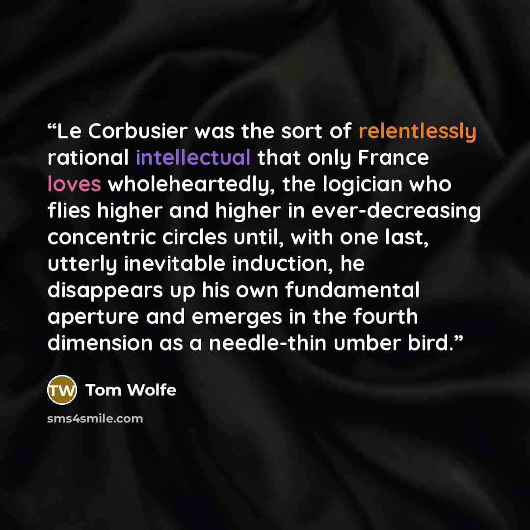 “Le Corbusier was the sort of relentlessly rational intellectual that only France loves wholeheartedly, the logician who flies higher and higher in ever-decreasing concentric circles until, with one last, utterly inevitable induction, he disappears up his own fundamental aperture and emerges in the…” quote by Tom Wolfe
