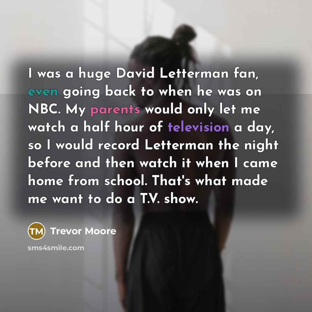 “I was a huge David Letterman fan, even going back to when he was on NBC. My parents would only let me watch a half hour of television a day, so I would record Letterman the night before and then watch it when I came home from school. That's what made me want to do a T.V. show.” quote by Trevor Moore